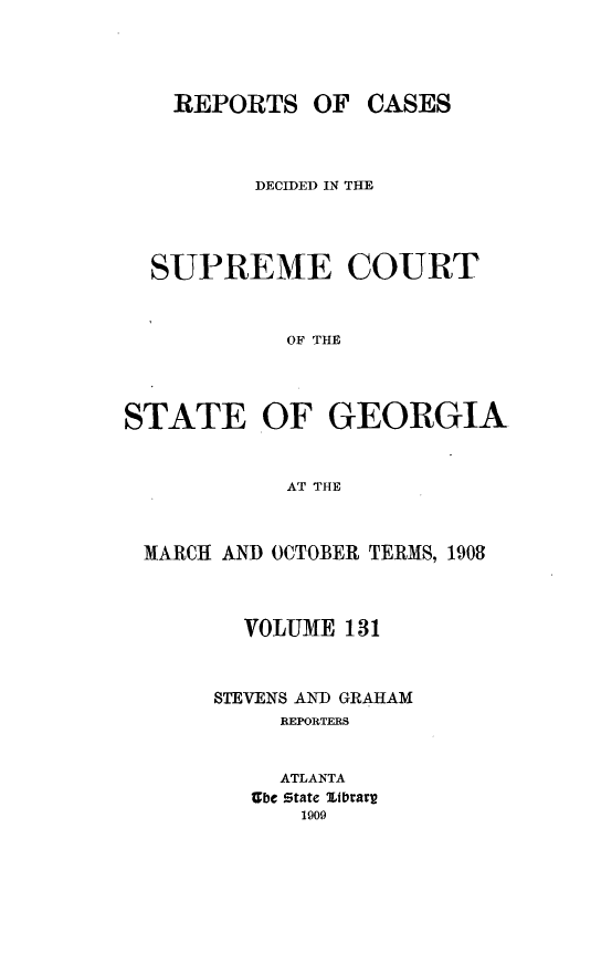 handle is hein.statereports/resupctsga0131 and id is 1 raw text is: 




    REPORTS   OF  CASES



          DECIDED IN THE




  SUPREME COURT



            OF THE




STATE OF GEORGIA


            AT THE



 MARCH AND OCTOBER TERMS, 1908



         VOLUME 131



       STEVENS AND GRAHAM
           REPORTERS


           ATLANTA
         Zbe State Stbrarr
             1909


