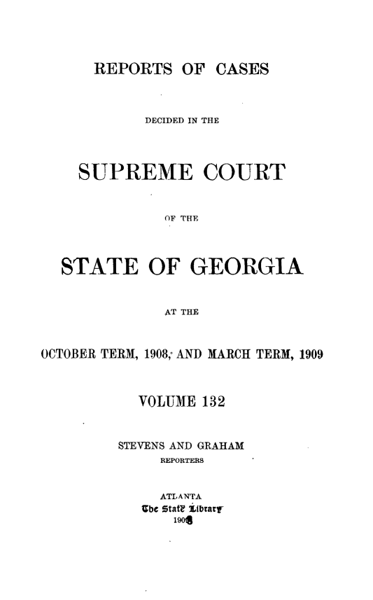 handle is hein.statereports/resupctsga0132 and id is 1 raw text is: 




      REPORTS   OF  CASES



            DECIDED IN THE




    SUPREME COURT



              OF THE




  STATE OF GEORGIA



              AT THE



OCTOBER TERM, 1908; AND MARCH TERM, 1909



           VOLUME  132



         STEVENS AND GRAHAM
              REPORTERS


              ATLANTA
            Ube Stat? itbrarl
               1904


