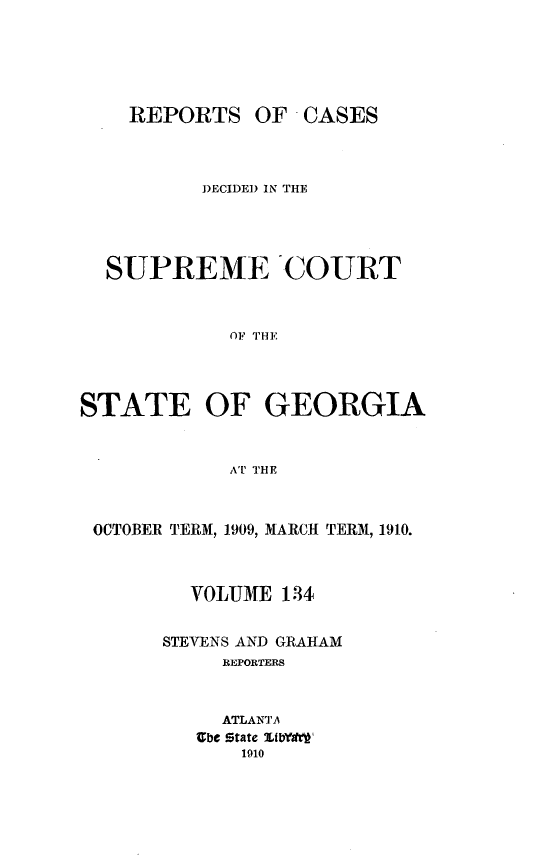 handle is hein.statereports/resupctsga0134 and id is 1 raw text is: 





REPORTS


OF  CASES


          DECIDED IN THE




  SUPREME COURT



            OF THE




STATE OF GEORGIA


            AT THE



 OCTOBER TERM, 1909, MARCH TERM, 1910.



         VOLUME  134


       STEVENS AND GRAHAM
            REPORTERS


            ATLANTA
          abc State LibYgi'w
             1910


