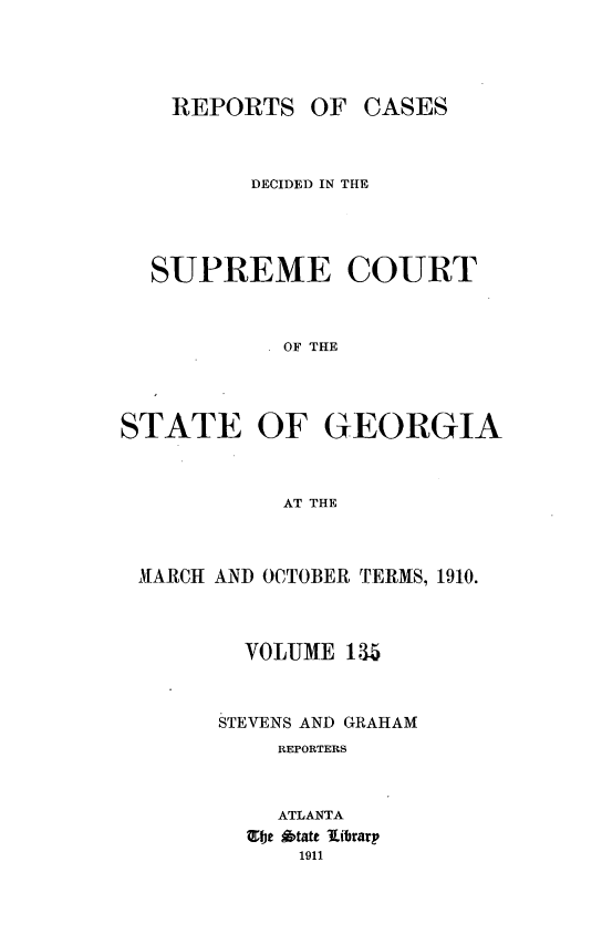 handle is hein.statereports/resupctsga0135 and id is 1 raw text is: 




    REPORTS   OF  CASES



          DECIDED IN THE




  SUPREME COURT



            OF TIHE




STATE OF GEORGIA



            AT THE


MARCH AND OCTOBER TERMS, 1910.



        VOLUME 1 5



      STEVENS AND GRAHAM
          REPORTERS



          ATLANTA
        Ebe Otate librarp
            1911


