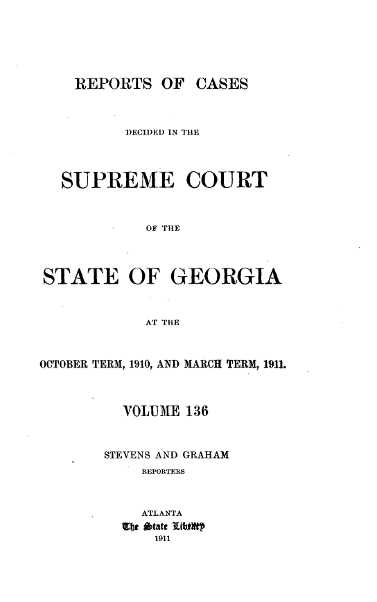 handle is hein.statereports/resupctsga0136 and id is 1 raw text is: 





REPORTS   OF


CASES


          DECIDED IN THE



   SUPREME COURT


             OF THE



STATE OF GEORGIA


             AT THE


OCTOBER TERM, 1910, AND MARCH TERM, 1911.



          YOLUME  136


        STEVENS AND GRAHAM
            REPORTERS


            ATLANTA
          bt  tate lublitp
              1911


