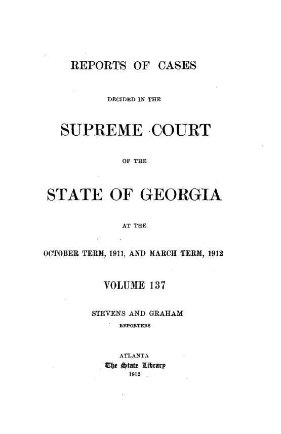 handle is hein.statereports/resupctsga0137 and id is 1 raw text is: 






     REPORTS   OF  CASES



           DECIDED IN THE



   SUPREME COURT


             OF THE



 STATE OF GEORGIA


             AT THE


OCTOBER TERM, 1911, AND MARCH TERM, 1912



          VOLUME  137


        STEVENS AND GRAHAM
             REPORTERS



             ATLANTA
          lfjt #ptate  librarp
              1912


