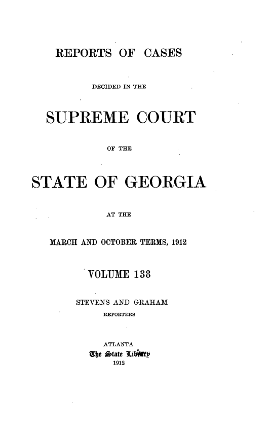 handle is hein.statereports/resupctsga0138 and id is 1 raw text is: 





REPORTS   OF  CASES


          DECIDED IN THE



  SUPREME COURT


            OF THE



STATE OF GEORGIA


            AT THE


MARCH AND OCTOBER TERMS, 1912



      VOLUME 138


    STEVENS AND GRAHAM
         REPORTERS



         ATLANTA
      fot ditate lit
          1912


