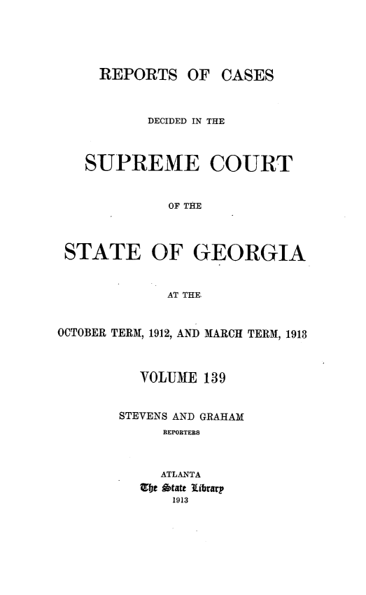 handle is hein.statereports/resupctsga0139 and id is 1 raw text is: 





     REPORTS OF CASES



           DECIDED IN THE



   SUPREME COURT


             OF THE



 STATE OF GEORGIA


             AT THE.


OCTOBER TERM, 1912, AND MARCH TERM, 1913



          VOLUME  139


       STEVENS AND GRAHAM
             REPORTERS



             ATLANTA
          te itate library
              1913


