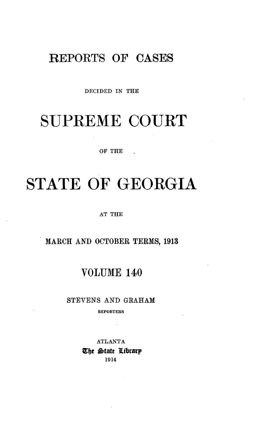 handle is hein.statereports/resupctsga0140 and id is 1 raw text is: 






REPORTS OF CASES


          DECIDED IN THE



  SUPREME COURT


            OF THE




STATE OF GEORGIA


            AT THE


   MARCH AND OCTOBER TERMS, 1913



         VOLUME  140


       STEVENS AND GRAHAM
            REPORTERS



            ATLANTA
         13e btaft library
             1914


