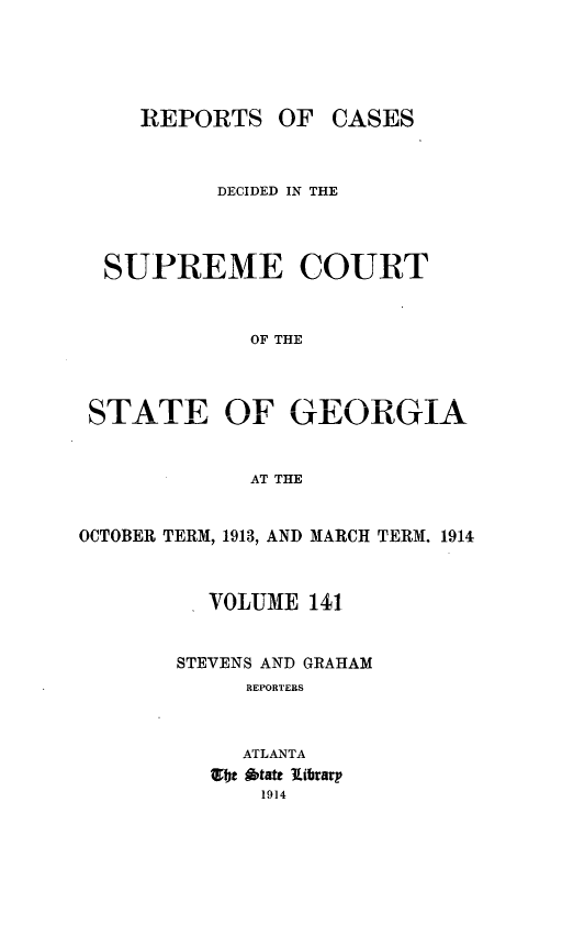 handle is hein.statereports/resupctsga0141 and id is 1 raw text is: 





REPORTS


OF  CASES


           DECIDED IN THE



  SUPREME COURT


             OF THE



 STATE OF GEORGIA


             AT THE


OCTOBER TERM, 1913, AND MARCH TERM. 1914



          VOLUME  141


       STEVENS AND GRAHAM
             REPORTERS



             ATLANTA
           e btate library
              1914


