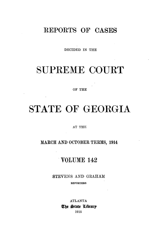 handle is hein.statereports/resupctsga0142 and id is 1 raw text is: 




REPORTS OF


CASES


          DECIDED IN THE



  SUPREME COURT


            OF THE



STATE OF GEORGIA


            AT THE


MARCH AND OCTOBER TERMS, 1914



      VOLUME 142


   STEVENS AND GRAHAM
         REPORTERS



         ATLANTA
      G'fjt  itate library
          1915


