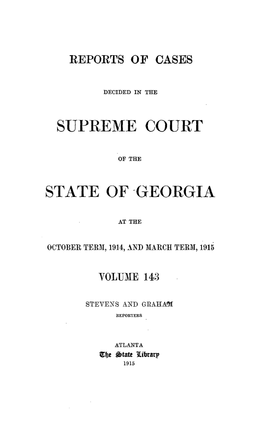 handle is hein.statereports/resupctsga0143 and id is 1 raw text is: 






    REPORTS OF CASES



          DECIDED IN THE




  SUPREME COURT



            OF THE




STATE OF GEORGIA


            AT THE


OCTOBER TERM, 1914, AND MARCH TERM, 1915



         VOLUME  143


       STEVENS AND GRAHAI1
            REPORTERS



            ATLANTA
         Zbe 6tate library
             1915


