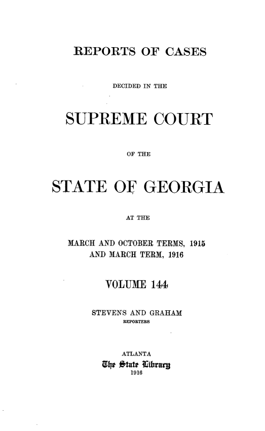 handle is hein.statereports/resupctsga0144 and id is 1 raw text is: 




    REPORTS OF CASES



          DECIDED IN THE



  SUPREME COURT



            OF THE



STATE OF GEORGIA


            AT THE


MARCH AND OCTOBER TERMS, 1915
    AND MARCH TERM, 1916



      VOLUME  144


    STEVENS AND GRAHAM
         REPORTERS



         ATLANTA
      91p Otate Kirrar
          1916


