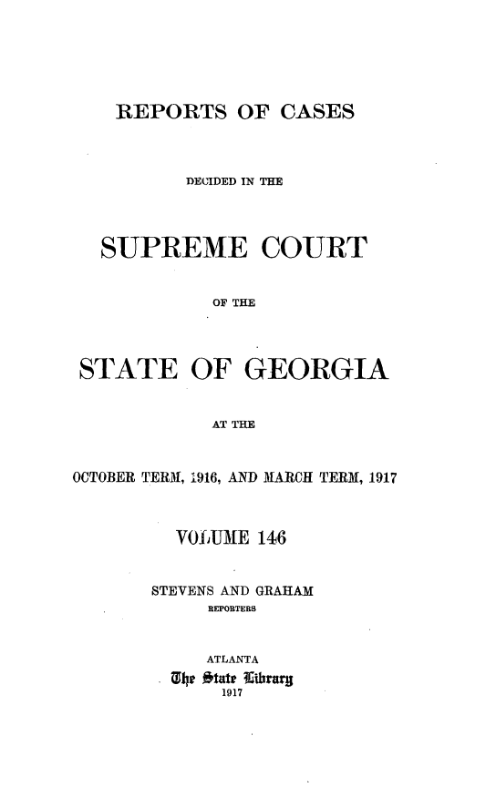 handle is hein.statereports/resupctsga0146 and id is 1 raw text is: 






    REPORTS OF CASES




          DECIDED IN THE




   SUPREME COURT


             OF THE




 STATE OF GEORGIA


             AT THE



OCTOBER TERM, 1916, AND MARCH TERM, 1917



          VOfuUME 146


       STEVENS AND GRAHAM
            REPORTERS


            ATLANTA
         Xli itate llihrarg
              1917


