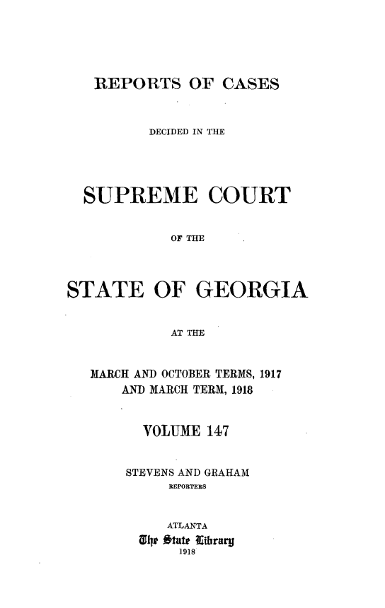 handle is hein.statereports/resupctsga0147 and id is 1 raw text is: 





   REPORTS OF CASES



         DECIDED IN THE





  SUPREME COURT


            OF THE




STATE OF GEORGIA


            AT THE


MARCH AND OCTOBER TERMS, 1917
    AND MARCH TERM, 1918


      VOLUME 147


    STEVENS AND GRAHAM
         REPORTERS


         ATLANTA
      1  tatthrar
          1918


