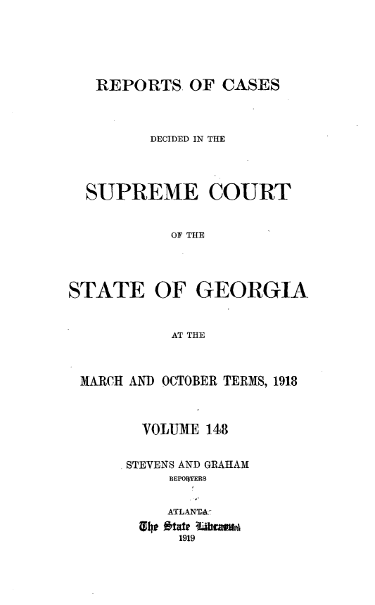 handle is hein.statereports/resupctsga0148 and id is 1 raw text is: 






   REPORTS   OF CASES



         DECIDED IN THE




  SUPREME COURT


           OF THE




STATE OF GEORGIA


           AT THE


MARCH AND OCTOBER TERMS, 1918



       VOLUME 148


     STEVENS AND GRAHAM
          REPO1)TERS


          ATLANTA
      134# otate 4rm1n9
           1919


