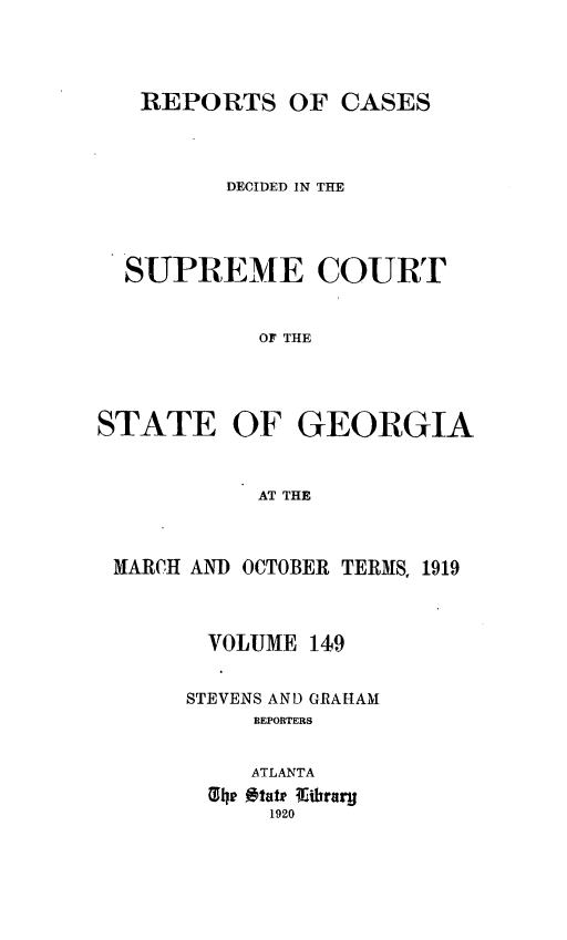 handle is hein.statereports/resupctsga0149 and id is 1 raw text is: 




REPORTS OF CASES


         DECIDED IN THE




  SUPREME COURT


            OF THE




STATE OF GEORGIA


            AT THE


MARCH AND OCTOBER TERMS, 1919



       VOLUME 149


     STEVENS AND GRAHAM
          REPORTERS


          ATLANTA
       hp 0tatip ithrau1
           1920


