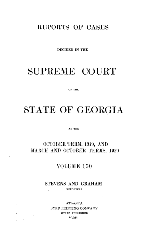 handle is hein.statereports/resupctsga0150 and id is 1 raw text is: 




    REPORTS   OF  CASES




          DECIDED IN THE




 SUPREME COURT


             OF THE




STATE OF GEORGIA



             AT THE



      OCTOBER TERM, 1919, AND
  MARCH AND OCTOBER TERMhS, 1920


         VOLUME  150



      STEVENS AND GRAHAM
            REPORTERS


            ATLANTA
        BYRD PRINTING COMPANY
           STA TE PUBLISHER



