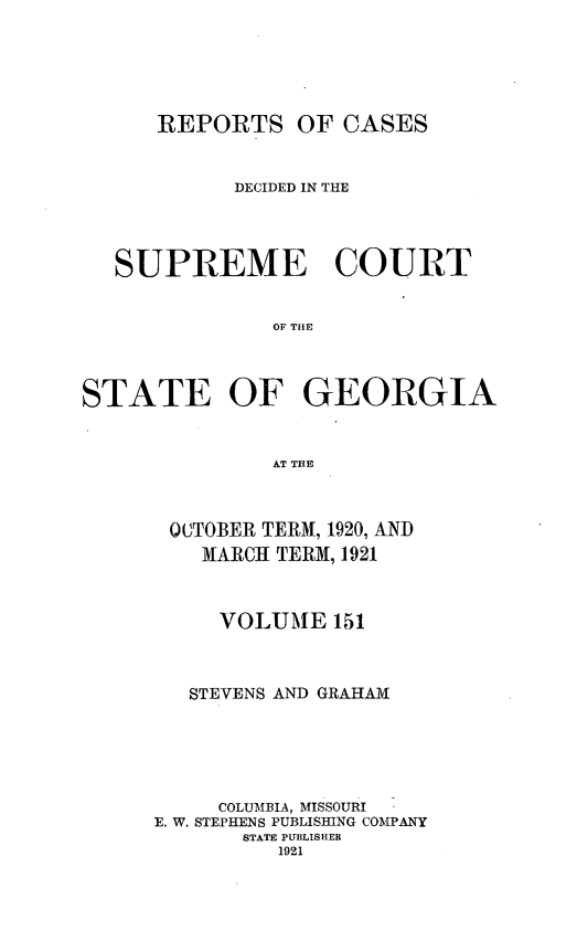 handle is hein.statereports/resupctsga0151 and id is 1 raw text is: 






REPORTS OF CASES


            DECIDED IN THE




  SUPREME COURT


               OF THE




STATE OF GEORGIA



               AT THE


00TOBER TERM, 1920, AND
    MARCH TERM, 1921



    VOLUME 151



    STEVENS AND GRAHAM






    COLUMBIA, MISSOURI
E. W. STEPHENS PUBLISHING COMPANY
       STATE PUBLISHER
          1921


