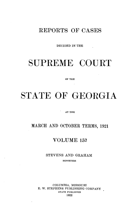 handle is hein.statereports/resupctsga0152 and id is 1 raw text is: 







REPORTS


OF  CASES


            DECIDED IN THE





   SUPREME COURT



               OF THE




STATE OF GEORGIA



               AT THE



   MARCH AND OCTOBER TERMS, 1921



           VOLUME   152



        STEVENS AND GRAHAM
              REPORTERS






           COLUMBIA, MISSOURI
      E. W. STEPHENS PUBLISHING COMPANY
             STATE PUBLISHER
               1922


