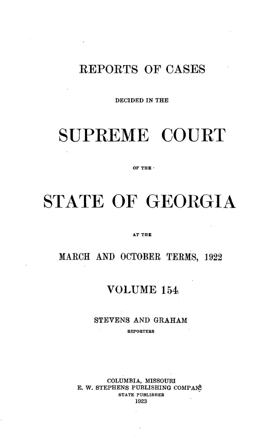 handle is hein.statereports/resupctsga0154 and id is 1 raw text is: 









      REPORTS OF CASES



            DECIDED IN THE





   SUPREME COURT



               OF THE




STATE OF GEORGIA



               AT THE


   MARCH AND OCTOBER TERMS, 1922




           VOLUME   151



        STEVENS AND GRAHAM
              REPORTERS






           COLUMBIA, MISSOURI
      E. W. STEPHENS PUBLISHING COMPA1
            STATE PUBLISHER
               1923


