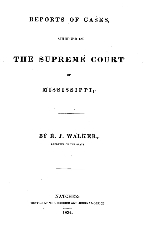 handle is hein.statereports/rfcdeme0001 and id is 1 raw text is: REPORTS OF CASES,
ADJUDGED IN.
THE SUPREME COURT
OF
MISSISSIPPI;

BY t. J. WALKER,4
REPORTER OF THE STATE.
NATCHEZ:-
PRINTED AT THE COURIER AND JOURNAL OFFICE.
1834.


