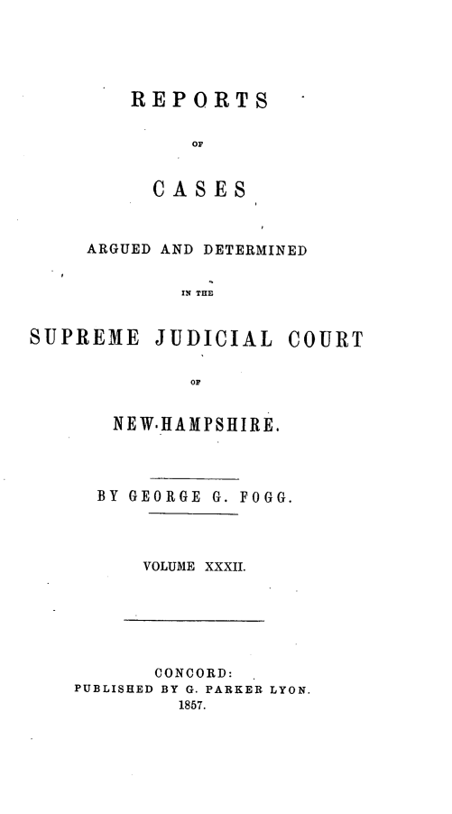 handle is hein.statereports/rfsedjic0001 and id is 1 raw text is: REPORTS
OF
CA S ES

ARGUED AND DETERMINED
IN THE
SUPREME JUDICIAL COURT
or

NEW.HAMPSHIRE.
BY GEORGE G. FOGG.
VOLUME XXXII.

CONCORD:
PUBLISHED BY G. PARKER LYON.
1857.


