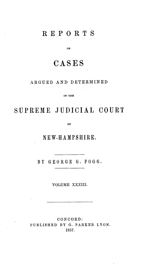 handle is hein.statereports/rfsedjic0002 and id is 1 raw text is: REPORTS
OF
CASES

ARGUED AND DETERMINED
IN TIAE
SUPREME JUDICIAL COURT
OF

NEW-HAMPSHIRE.
BY GEORGE G.FOGG.
VOLUME XXXIII.

CONCORD:
PUBLISHED BY G. PARKER LYON.
1857.


