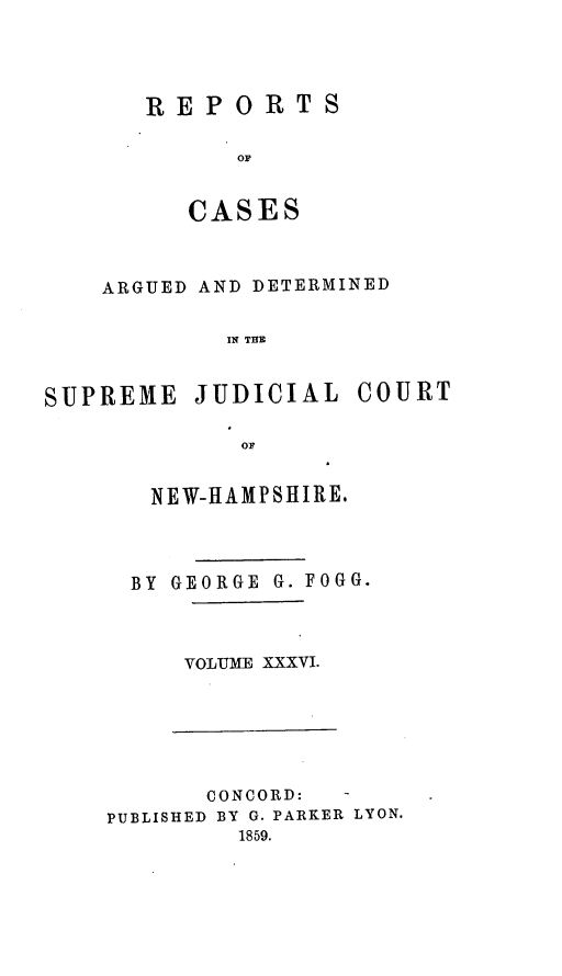 handle is hein.statereports/rfsedjic0005 and id is 1 raw text is: REPORTS
OC
CASE S

ARGUED AND DETERMINED
IN TUE
SUPREME JUDICIAL COURT
or

NEW-HAMPSHIRE.
BY GEORGE G. FOGG.
VOLUME XXXVI.

CONCORD:   -
PUBLISHED BY G. PARKER LYON.
1859.



