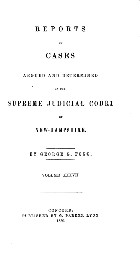 handle is hein.statereports/rfsedjic0006 and id is 1 raw text is: REPORTS
OC
CASE S

ARGUED AND DETERMINED
IN THE

SUPREME JUDICIAL
OF
NEW-HAM-PSHIRE.

BY GEORGE G. FOGG..
VOLUME XXXVII.

CONCORD:
PUBLISHED BY G. PARKER LYON.
1859.

COURT


