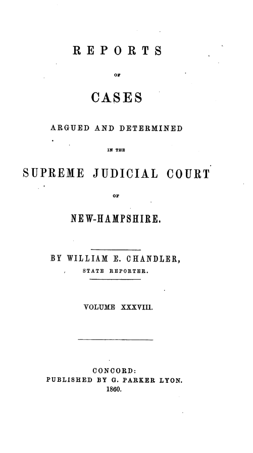 handle is hein.statereports/rfsedjic0007 and id is 1 raw text is: REPORTS
CASES

ARGUED AND DETERMINED
IN THE
SUPREME JUDICIAL COURT
OF

NEW-HAMPSHIRE.
BY WILLIAM E. CHANDLER,
STATE  REPORTER.
VOLUME XXXVIII.

CONCORD:
PUBLISHED BY G. PARKER LYON.
1860.


