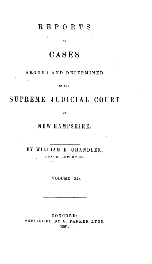 handle is hein.statereports/rfsedjic0009 and id is 1 raw text is: REPORTS
OF
CASES

ARGUED AND DETERMINED
IN THE

SUPREME

JUDICIAL COURT

OF
NEW-HAMPSHIRE,

BY WILLIAM E. CHANDLER,
STATE  REPORTER.  .

VOLUME XL.

CONCORD:
PUBLISHED BY G. PARKER LYON.
1861.


