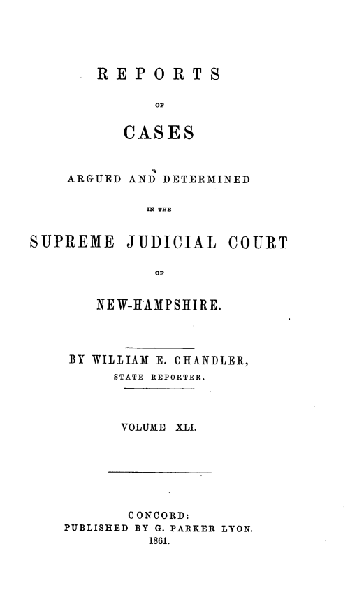 handle is hein.statereports/rfsedjic0010 and id is 1 raw text is: REPORTS
OF
CASES

ARGUED AND DETERMINED
IN THE
SUPREME JUDICIAL COURT
OF

NEW-HAMPSHIRE.
BY WILLIAM E. CHANDLER,
STATE REPORTER.
VOLUME XLI.

CONCORD:
PUBLISHED BY G. PARKER LYON.
1861.


