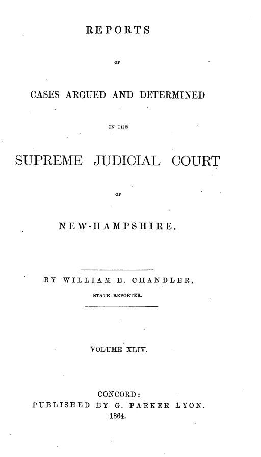 handle is hein.statereports/rfsedjic0013 and id is 1 raw text is: REPORTS
OF
CASES ARGUED AND DETERMINED
IN THE
SUPREME JUDICIAL COURT
OF
NEW-HAMPSHIRE.

BY WILLIAM E. CHANDLER,
STATE REPORTER.
VOLUME XLIV.
CONCORD:
PUBLISHED BY G. PARKER LYON.
1864.


