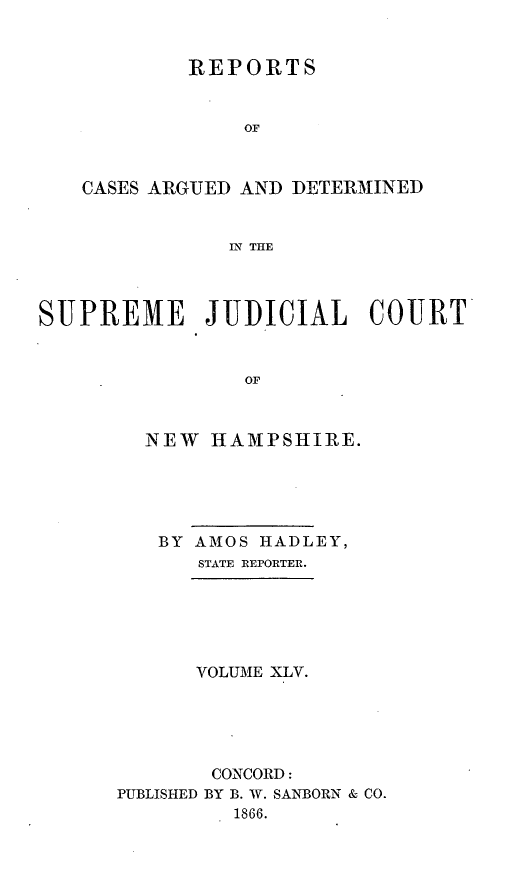 handle is hein.statereports/rfsedjic0014 and id is 1 raw text is: REPORTS
OF
CASES ARGUED AND DETERMINED
IN THE

SUPREME JUDICIAL COURY
OF
NEW HAMPSHIRE.

BY AMOS HADLEY,
STATE REPORTER.
VOLUME XLV.
CONCORD:
PUBLISHED BY B. W. SANBORN & CO.
1866.


