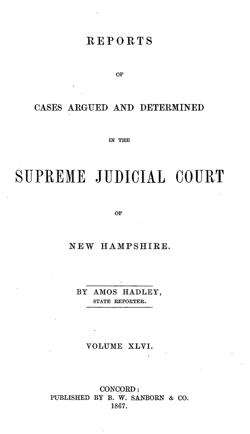 handle is hein.statereports/rfsedjic0015 and id is 1 raw text is: REPORTS
OF
CASES ARGUED AND DETERMINED
IN THE

SUPREME JUDICIAL COURT
OF
NEW HAMPSHIRE.

BY AMOS HADLEY,
STATE REPORTER.
VOLUME XLVI..
CONCORD:
PUBLISHED BY B. W. SANBORN & CO.
1867.


