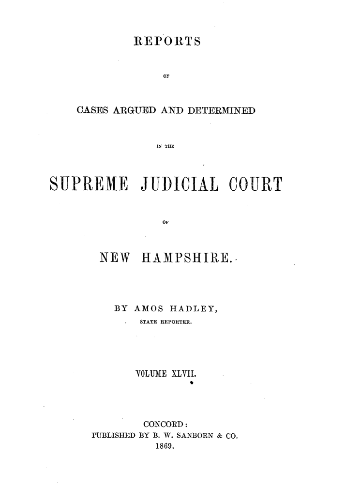 handle is hein.statereports/rfsedjic0016 and id is 1 raw text is: REPORTS
CASES ARGUED AND DETERMINED
IN THE

SUPREME JUDICIAL COURT
OF
NEW HAMAPSHIRE.

BY AMOS HADLEY,
STATE REPORTER.
VOLUME XLVII.
CONCORD:
PUBLISHED BY B. W. SANBORN & CO.
1869.


