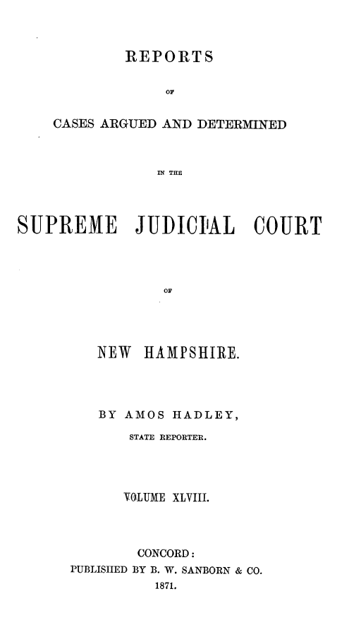 handle is hein.statereports/rfsedjic0017 and id is 1 raw text is: REPORTS
0A
CASES ARGUED AND DETERMINED
IN THE

SUPREME JUDICIAL COURT
OF
NEW HAMPSHIRE.

BY AMOS HADLEY,
STATE REPORTER.
VOLUME XLVIII.
CONCORD:
PUBLISHED BY B. W. SANBORN & CO.
1871.


