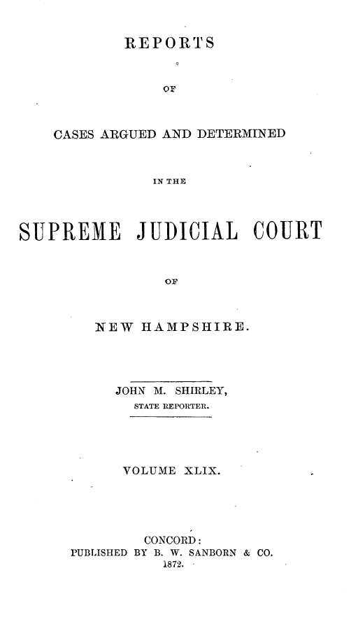 handle is hein.statereports/rfsedjic0018 and id is 1 raw text is: REPORTS
CASES ARGUED AND DETERMINED
IN THE
SUPREME JUDICIAL COURT
OF

NEW HAMPSHIRE.
JOHN M. SHIRLEY,
STATE REPORTER.

VOLUME XLIX.
CONCORD:
PUBLISHED BY B. W. SANBORN & CO.
1872. -


