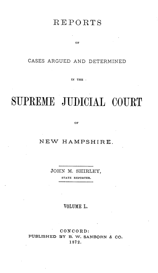 handle is hein.statereports/rfsedjic0019 and id is 1 raw text is: REPORTS
OF
CASES ARGUED AND DETERMINED
MN THE

SUPREME JUDICIAL COURT
OF
NEW HAMPSHIRE.

JOHN M. SHIRLEY,
STATE REPORTER.
VOLUME L.
CONCORD:
PUBLTSHED BY B. W. SANBORN & CO.
1872.


