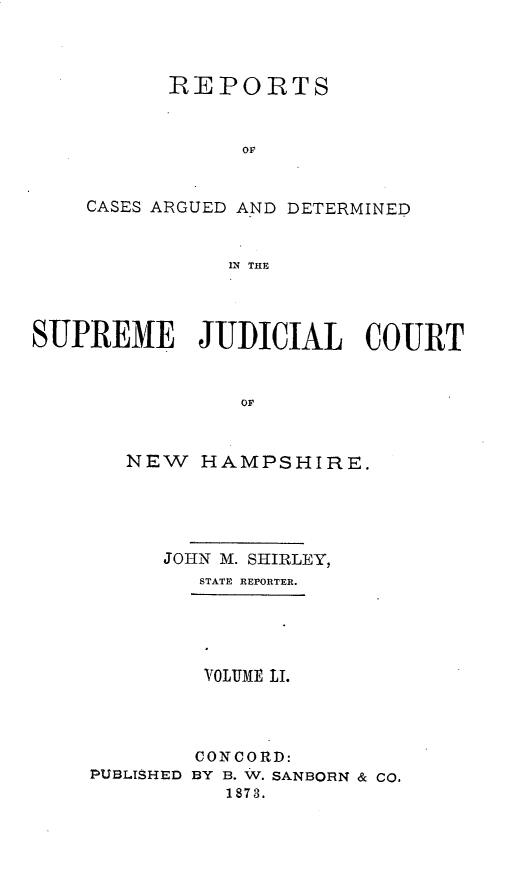 handle is hein.statereports/rfsedjic0020 and id is 1 raw text is: REPOIRTS
OF
CASES ARGUED AND DETERMINED
IN THE
SUPREME JUDICIAL COURT
or

NEW HAMPSHIRE.
JOHN M. SHIRLEY,
STATE REPORTER.
VOL1 LI.
CONCORD:
PUBLTSHED BY B. W. SANBORN & CO.
1873.


