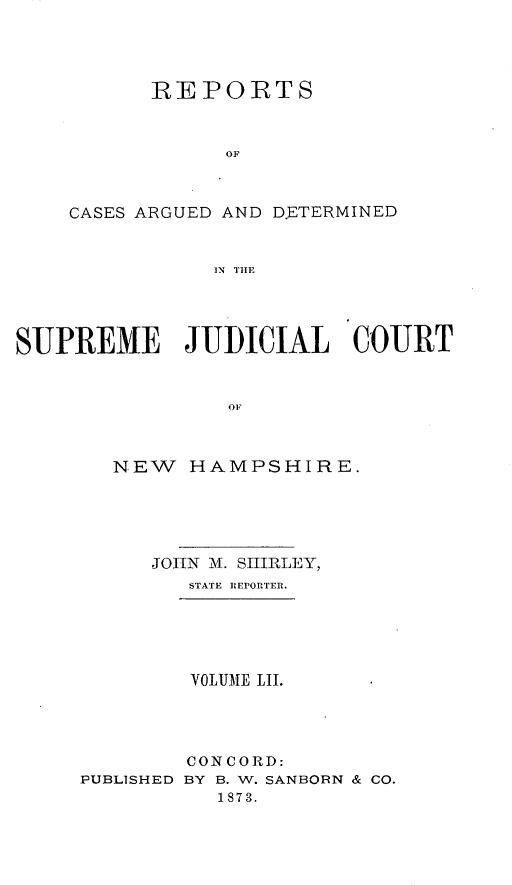 handle is hein.statereports/rfsedjic0021 and id is 1 raw text is: REPORTS
OF
CASES ARGUED AND D.ETERMINED
114 THLE

SUPREME JUDICIAL COURT
OF
NEW HAMPSHIRE.

JOHN M. SHIRLEY,
STATE REPORTER.
VOLIJME LII.

PUBLISHED

CONCORD:
BY B. W. SANBORN & CO.
1873.


