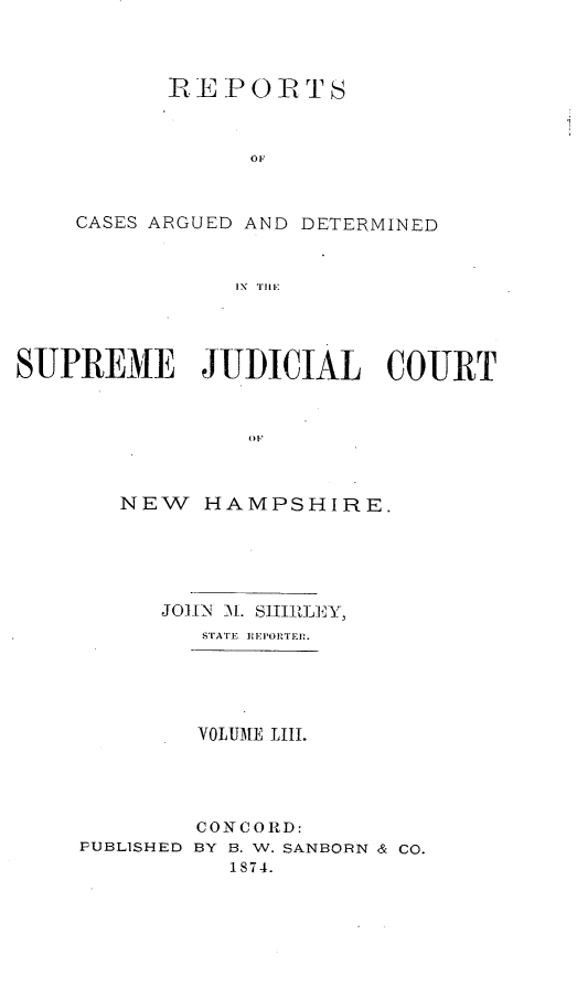 handle is hein.statereports/rfsedjic0022 and id is 1 raw text is: REPORTS

oF
CASES ARGUED AND DETERMINED
IN  Ti'
SUPREME      JUDICIAL     COURT

NEW HAMPSHIRE.
JO]I-N   Sll.  tlj-  'Y
STATE E FPORTEI.
VOLUME LIII.

PUBLISHED

CONCORD:
BY B. W. SANBORN & CO.
1874.


