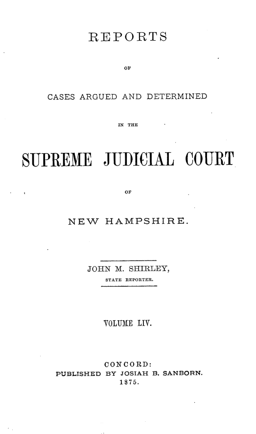 handle is hein.statereports/rfsedjic0023 and id is 1 raw text is: REPORTS
or
CASES ARGUED AND DETERMINED
IN THE
SUPREME JUDICIAL COURT
OF

NEW HAMPSHIRE.
JOHN M. SHIRLEY,
STATE REPORTER.
VOLUME LIV.
CONCORD:
PUBLISHED BY JOSIAH B. SANBORN.
1875.


