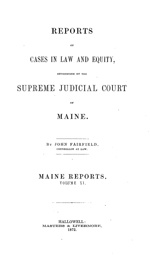 handle is hein.statereports/rfsesquij0002 and id is 1 raw text is: REPORTS
oC
CASES IN LAW AND EQUITY,

DETERIDINED BY THE
SUPREME JUDICIAL COURT
oM
MAINE.

BY JOHN FAIRFIELD,
COUNSELLOR AT LAW.
MAINE REPORTS,
VOLUME X1.
HALLOWELL:
IASTERS & LIVERMORE.
1872.


