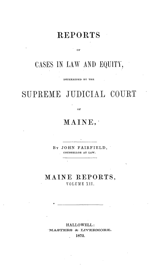 handle is hein.statereports/rfsesquij0003 and id is 1 raw text is: REPORTS
OF
CASES IN LAW AND EQUITY,

DETER31INED BY THE
SUPREME JUDICIAL COURT
OF
MAINE.

By JOHN FAIRFIELD,
CO NSELLOR AT LAW.
MAINE REPORTS,
VOLUME X1I.
HALLOWELL:
MASTERS &r LvlIMOnI-.
1872.


