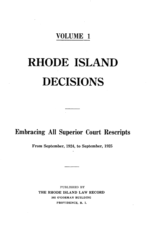 handle is hein.statereports/rhidc0001 and id is 1 raw text is: 






             VOLUME 1





    RHODE ISLAND



         DECISIONS










Embracing All Superior Court Rescripts


     From September, 1924, to September, 1925








              PUBLISHED BY
       THE RHODE ISLAND LAW RECORD
           305 O'GORMAN BUILDING
             PROVIDENCE, R. I.


