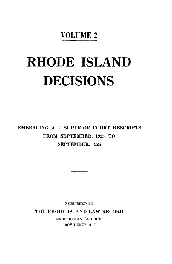 handle is hein.statereports/rhidc0002 and id is 1 raw text is: 





           VOLUME 2




   RHODE ISLAND


       DECISIONS







EMBRACING ALL SUPERIOR COURT RESCRIPTS
       FROM SEPTEMBER, 1925, TO
          SEPTEMBER, 1926










            PUBLITSHED BY
     THE RHODE ISLAND LAW RECORD
          305 O'GORMAN BUILDING
            PROVIDENCE, R. I.


