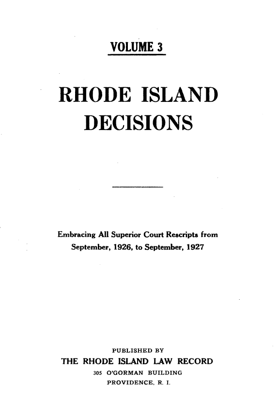 handle is hein.statereports/rhidc0003 and id is 1 raw text is: 



         VOLUME 3




RHODE ISLAND


     DECISIONS











Embracing All Superior Court Rescripts from
  September, 1926, to September, 1927










          PUBLISHED BY
 THE RHODE ISLAND LAW RECORD
      305 O'GORMAN BUILDING
         PROVIDENCE, R. I.


