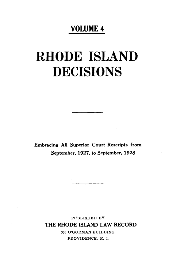 handle is hein.statereports/rhidc0004 and id is 1 raw text is: 



          VOLUME 4




 RHODE ISLAND

     DECISIONS











Embracing All Superior Court Rescripts from
     September, 1927, to September, 1928










          PUBLISHED BY
   THE RHODE ISLAND LAW RECORD
       305 O'GORMAN BUILDING
         PROVIDENCE, R. I.


