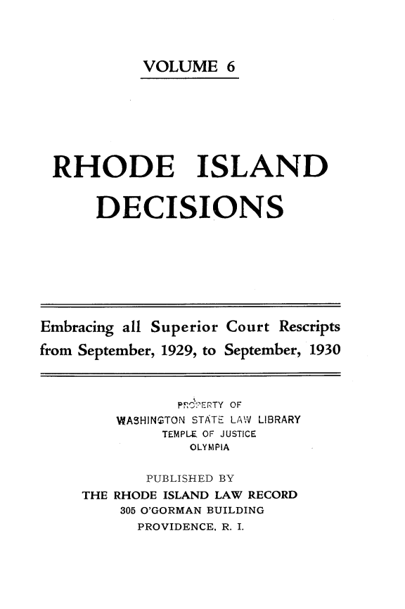 handle is hein.statereports/rhidc0006 and id is 1 raw text is: 




          VOLUME 6








RHODE ISLAND


     DECISIONS


Embracing all Superior Court Rescripts

from September, 1929, to September, 1930


           PF! ?ERTY OF
    WASHINGTON STATE LAW LIBRARY
         TEMPLE OF JUSTICE
            OLYMPIA

       PUBLISHED BY
THE RHODE ISLAND LAW RECORD
    305 O'GORMAN BUILDING
      PROVIDENCE. R. I.


