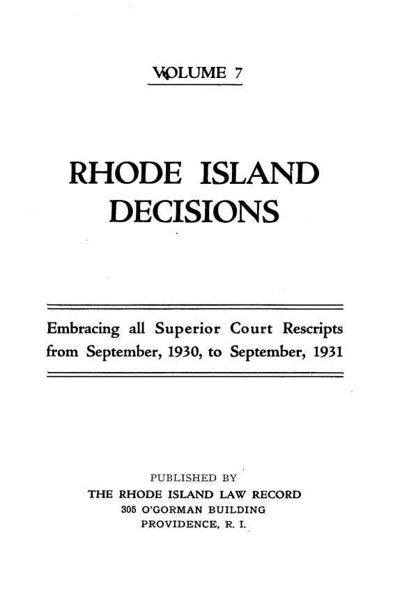 handle is hein.statereports/rhidc0007 and id is 1 raw text is: 


         VOLUME 7





RHODE ISLAND

    DECISIONS


Embracing all Superior Court Rescripts
from September, 1930, to September, 1931


       PUBLISHED BY
THE RHODE ISLAND LAW RECORD
    305 O'GORMAN BUILDING
      PROVIDENCE, R. I.


