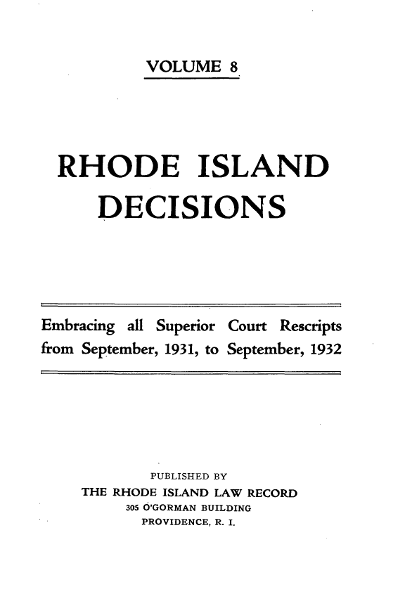 handle is hein.statereports/rhidc0008 and id is 1 raw text is: 


         VOLUME 8





RHODE ISLAND

    DECISIONS


Embracing all Superior Court Rescripts
from September, 1931, to September, 1932


       PUBLISHED BY
THE RHODE ISLAND LAW RECORD
     305 O'GORMAN BUILDING
     PROVIDENCE, R. I.



