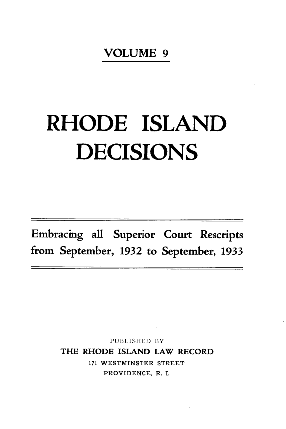 handle is hein.statereports/rhidc0009 and id is 1 raw text is: 


         VOLUME 9





RHODE ISLAND

     DECISIONS


Embracing all Superior Court Rescripts
from September, 1932 to September, 1933


        PUBLISHED BY
THE RHODE ISLAND LAW RECORD
    171 WESTMINSTER STREET
       PROVIDENCE, R. I.


